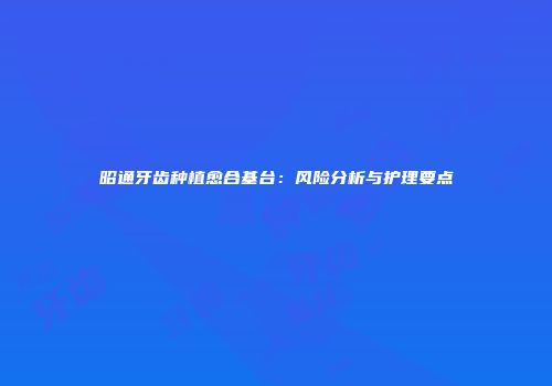 昭通牙齿种植愈合基台：风险分析与护理要点