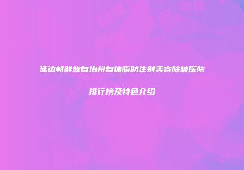 延边朝鲜族自治州自体脂肪注射美容除皱医院排行榜及特色介绍