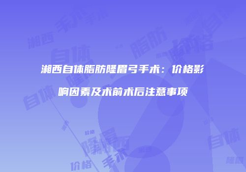 湘西自体脂肪隆眉弓手术：价格影响因素及术前术后注意事项