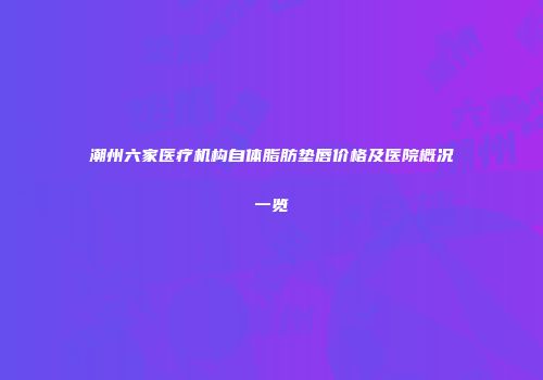 潮州六家医疗机构自体脂肪垫唇价格及医院概况一览
