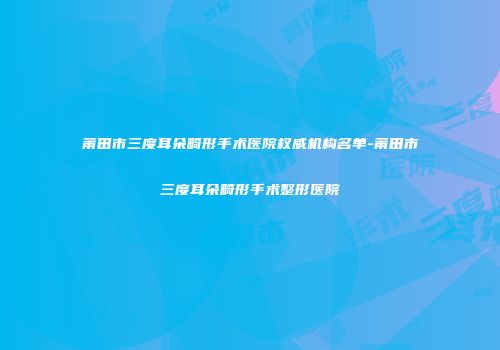 莆田市三度耳朵畸形手术医院权威机构名单-莆田市三度耳朵畸形手术整形医院