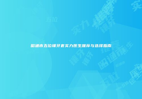 昭通市五位镶牙套实力医生推荐与选择指南
