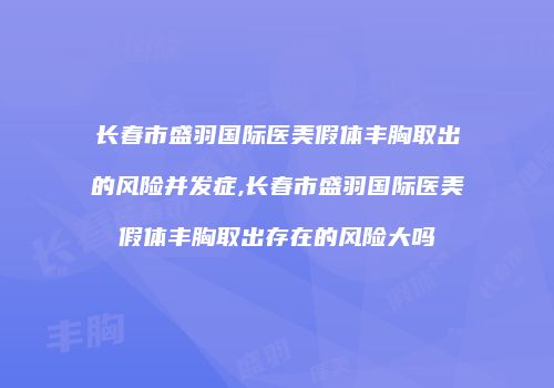 长春市盛羽国际医美假体丰胸取出的风险并发症,长春市盛羽国际医美假体丰胸取出存在的风险大吗