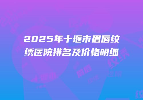 2025年十堰市眉唇纹绣医院排名及价格明细