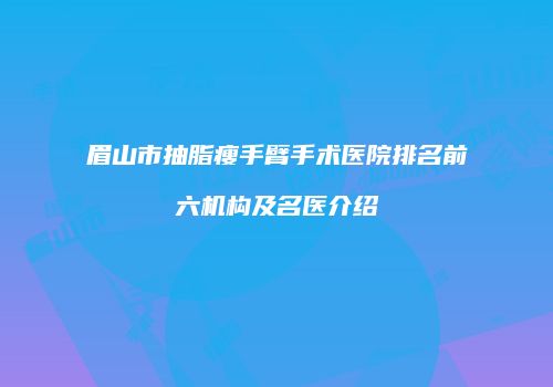 眉山市抽脂瘦手臂手术医院排名前六机构及名医介绍