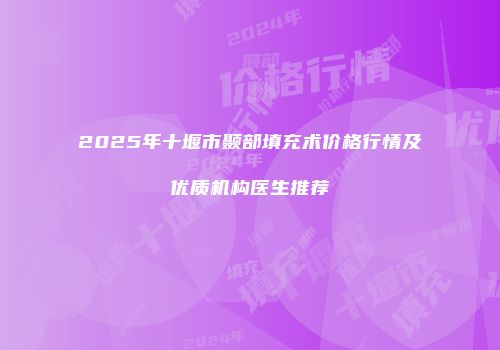 2025年十堰市颞部填充术价格行情及优质机构医生推荐