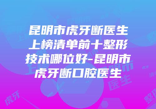 昆明市虎牙断医生上榜清单前十整形技术哪位好-昆明市虎牙断口腔医生