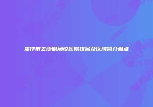 焦作市去除眼角纹医院排名及医院简介盘点