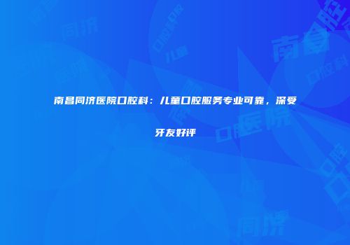 南昌同济医院口腔科：儿童口腔服务专业可靠，深受牙友好评