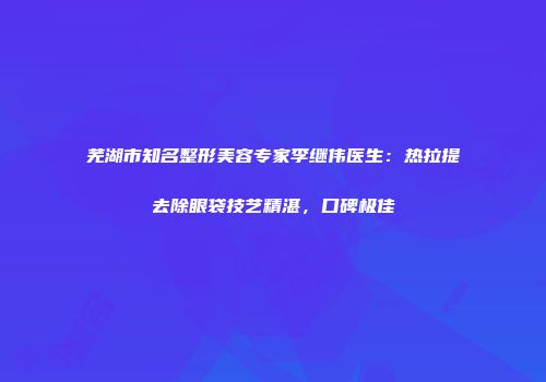 芜湖市知名整形美容专家李继伟医生：热拉提去除眼袋技艺精湛，口碑极佳