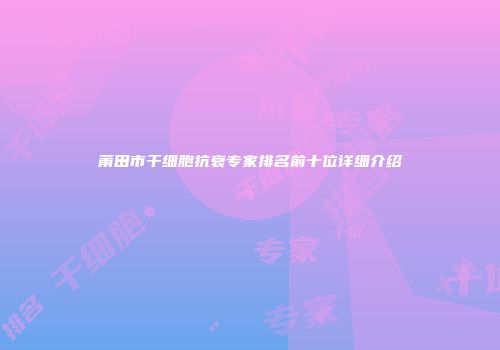 莆田市干细胞抗衰专家排名前十位详细介绍