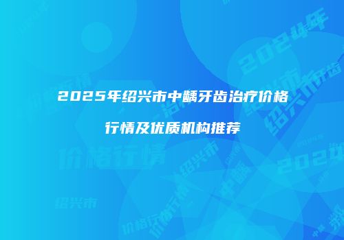 2025年绍兴市中龋牙齿治疗价格行情及优质机构推荐