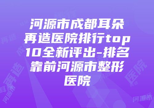 河源市成都耳朵再造医院排行top10全新评出-排名靠前河源市整形医院