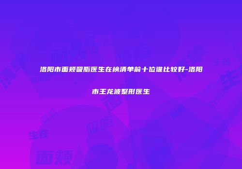 洛阳市面颊吸脂医生在榜清单前十位谁比较好-洛阳市王龙波整形医生