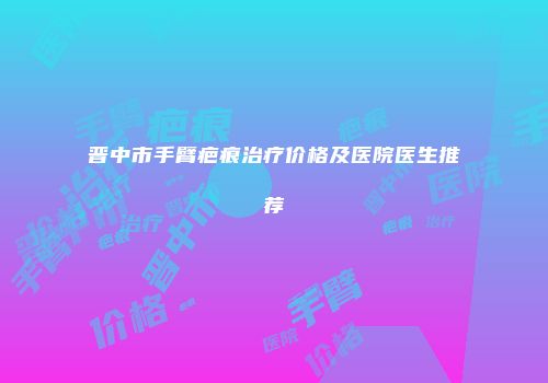 晋中市手臂疤痕治疗价格及医院医生推荐