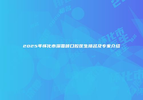 2025年怀化市深覆颌口腔医生排名及专家介绍