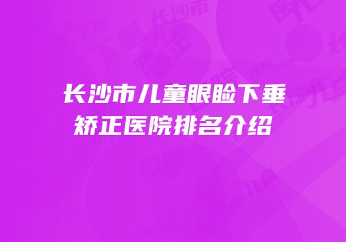 长沙市儿童眼睑下垂矫正医院排名介绍