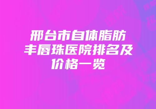 邢台市自体脂肪丰唇珠医院排名及价格一览