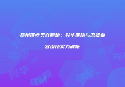亳州医疗美容翘楚：兴华医院与名媛皇宫诊所实力解析