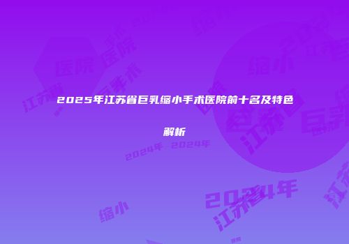 2025年江苏省巨乳缩小手术医院前十名及特色解析