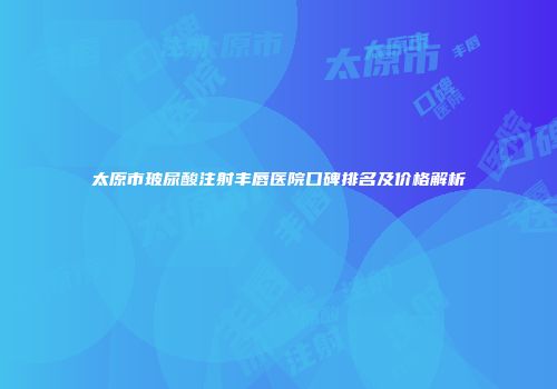 太原市玻尿酸注射丰唇医院口碑排名及价格解析