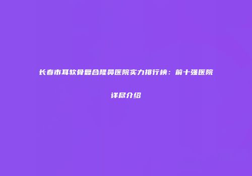 长春市耳软骨复合隆鼻医院实力排行榜：前十强医院详尽介绍