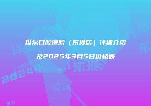 维尔口腔医院（东坝店）详细介绍及2025年3月5日价格表