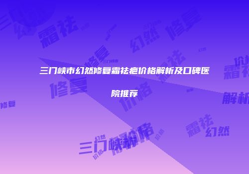 三门峡市幻然修复霜祛疤价格解析及口碑医院推荐