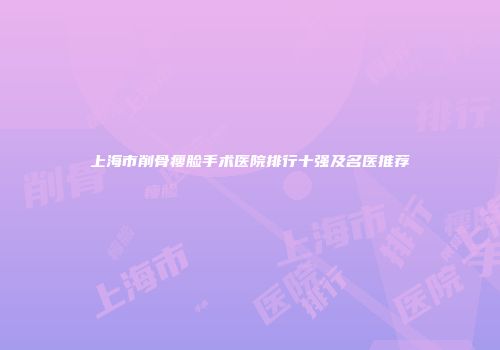 上海市削骨瘦脸手术医院排行十强及名医推荐