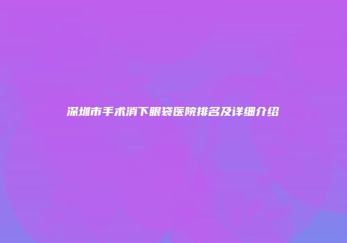 深圳市手术消下眼袋医院排名及详细介绍