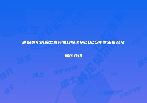 呼伦贝尔市瑞士百丹特口腔医院2025年医生排名及名医介绍