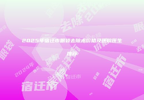 2025年宿迁市眼袋去除术价格及医院医生推荐