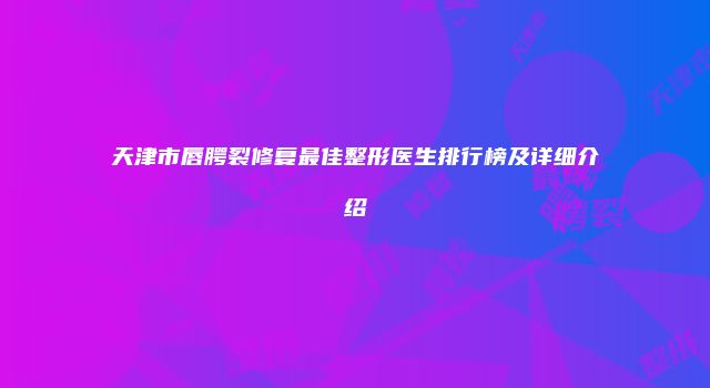 天津市唇腭裂修复最佳整形医生排行榜及详细介绍