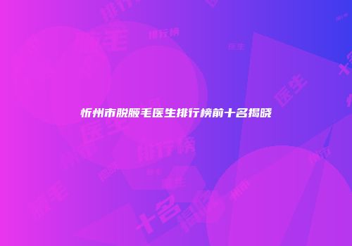 忻州市脱腋毛医生排行榜前十名揭晓