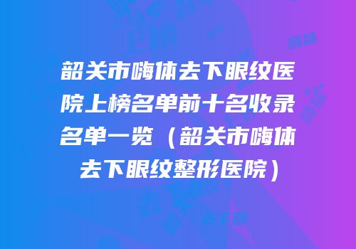 韶关市嗨体去下眼纹医院上榜名单前十名收录名单一览（韶关市嗨体去下眼纹整形医院）