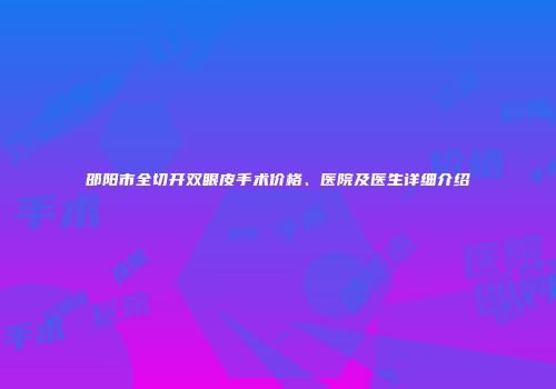 邵阳市全切开双眼皮手术价格、医院及医生详细介绍
