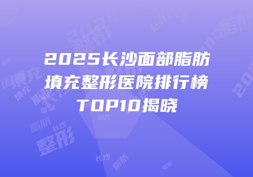 2025长沙面部脂肪填充整形医院排行榜TOP10揭晓