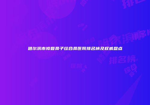 哈尔滨市修复鼻子综合鼻医院排名榜及权威盘点