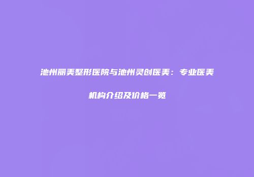 池州丽美整形医院与池州灵创医美：专业医美机构介绍及价格一览