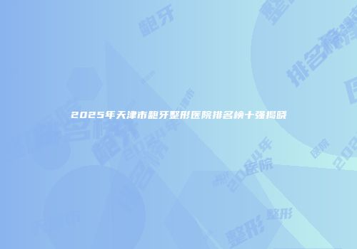 2025年天津市龅牙整形医院排名榜十强揭晓