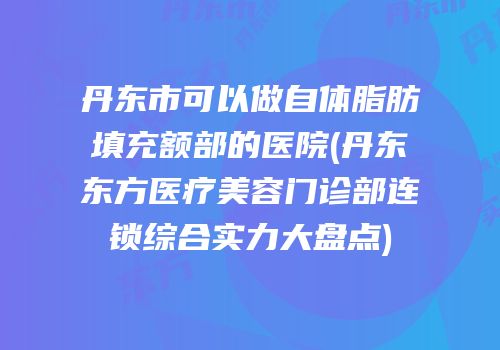 丹东市可以做自体脂肪填充额部的医院(丹东东方医疗美容门诊部连锁综合实力大盘点)