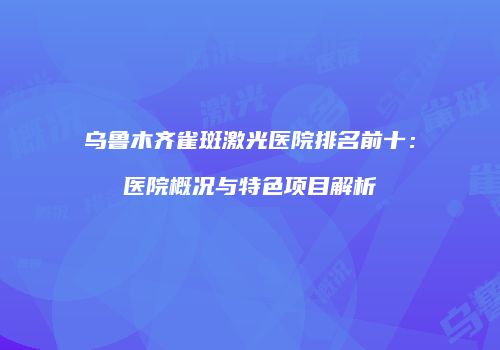 乌鲁木齐雀斑激光医院排名前十：医院概况与特色项目解析
