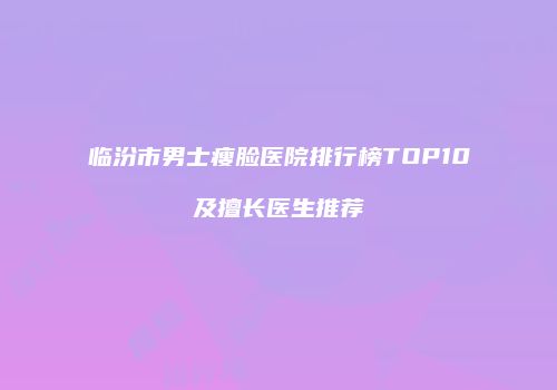 临汾市男士瘦脸医院排行榜TOP10及擅长医生推荐