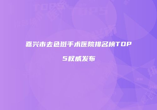 嘉兴市去色斑手术医院排名榜TOP5权威发布
