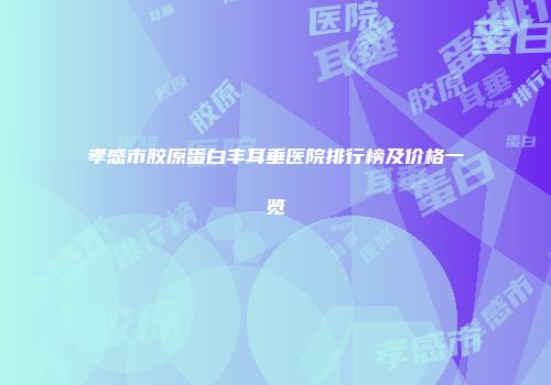孝感市胶原蛋白丰耳垂医院排行榜及价格一览
