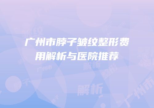 广州市脖子皱纹整形费用解析与医院推荐