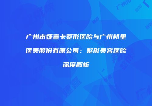 广州市婕熹卡整形医院与广州邦里医美股份有限公司：整形美容医院深度解析