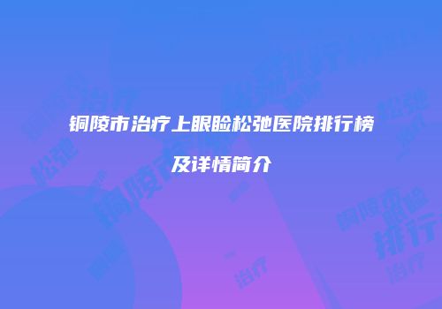 铜陵市治疗上眼睑松弛医院排行榜及详情简介
