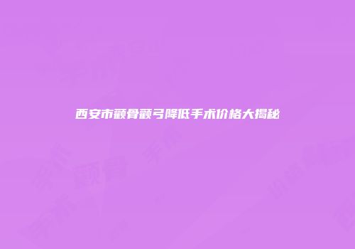 西安市颧骨颧弓降低手术价格大揭秘