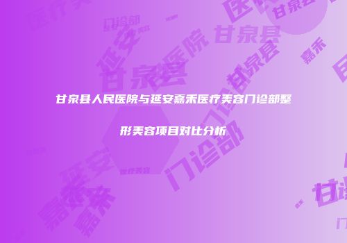 甘泉县人民医院与延安嘉禾医疗美容门诊部整形美容项目对比分析